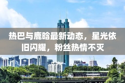 热巴与鹿晗最新动态，星光依旧闪耀，粉丝热情不灭