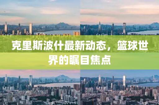 克里斯波什最新动态，篮球世界的瞩目焦点