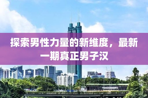 探索男性力量的新维度，最新一期真正男子汉
