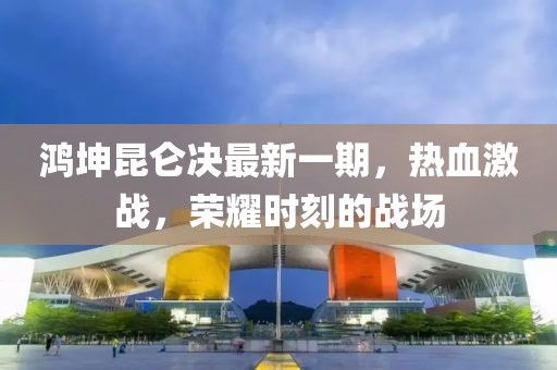 鸿坤昆仑决最新一期，热血激战，荣耀时刻的战场