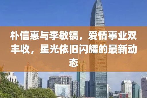 朴信惠与李敏镐，爱情事业双丰收，星光依旧闪耀的最新动态