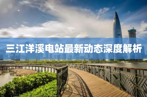 三江洋溪电站最新动态深度解析