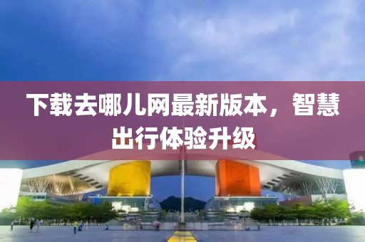 下载去哪儿网最新版本，智慧出行体验升级