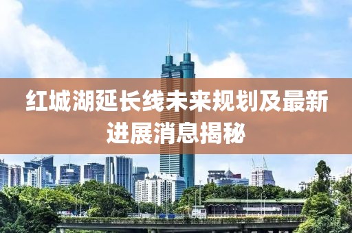 红城湖延长线未来规划及最新进展消息揭秘