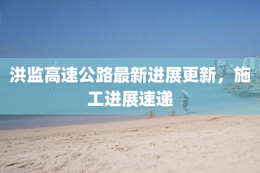 洪监高速公路最新进展更新，施工进展速递