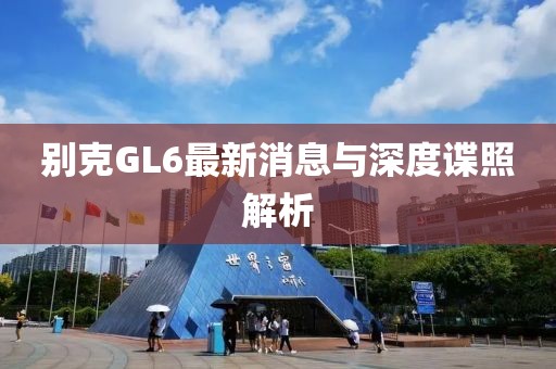 别克GL6最新消息与深度谍照解析
