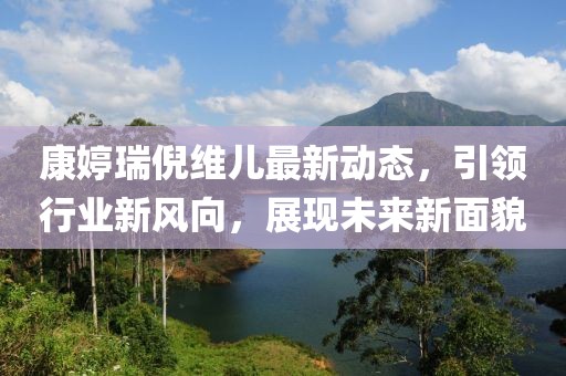 康婷瑞倪维儿最新动态，引领行业新风向，展现未来新面貌
