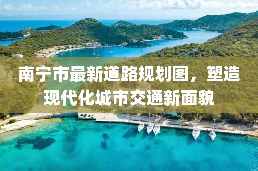 南宁市最新道路规划图，塑造现代化城市交通新面貌