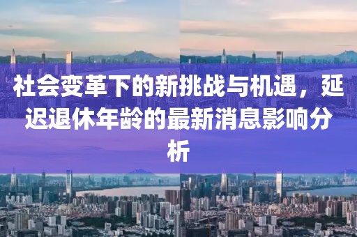 社会变革下的新挑战与机遇，延迟退休年龄的最新消息影响分析