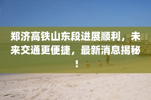 郑济高铁山东段进展顺利，未来交通更便捷，最新消息揭秘！
