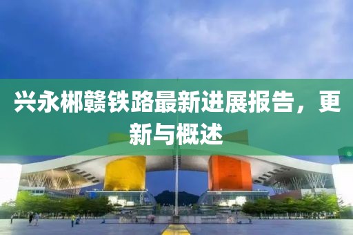 兴永郴赣铁路最新进展报告，更新与概述