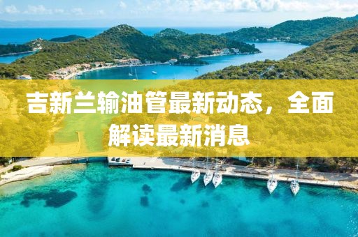 吉新兰输油管最新动态，全面解读最新消息