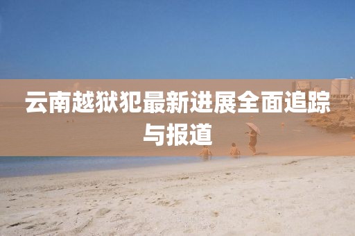云南越狱犯最新进展全面追踪与报道