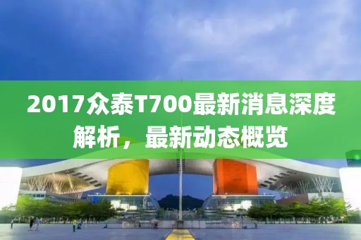 2017众泰T700最新消息深度解析，最新动态概览