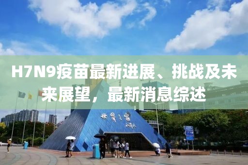 H7N9疫苗最新进展、挑战及未来展望，最新消息综述