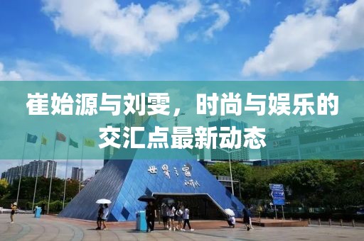 崔始源与刘雯，时尚与娱乐的交汇点最新动态
