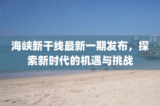 海峡新干线最新一期发布，探索新时代的机遇与挑战
