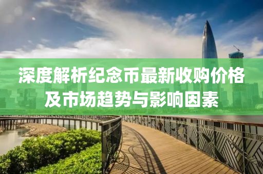 深度解析纪念币最新收购价格及市场趋势与影响因素