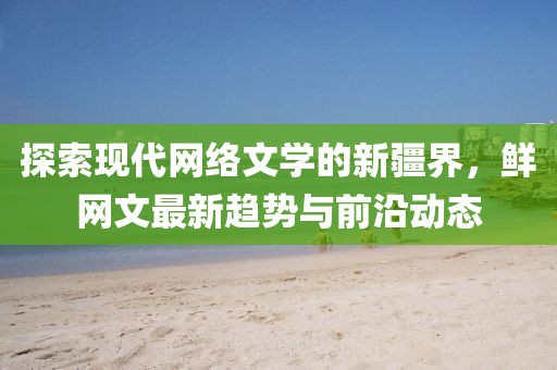 探索现代网络文学的新疆界，鲜网文最新趋势与前沿动态