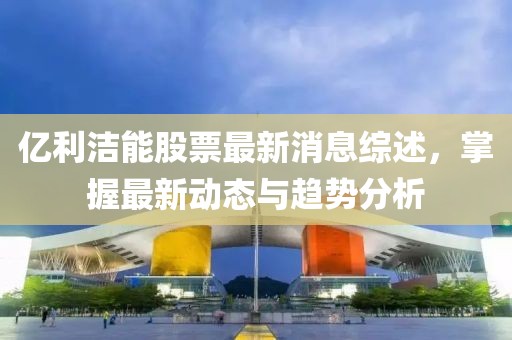 亿利洁能股票最新消息综述，掌握最新动态与趋势分析
