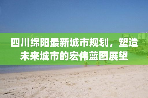 四川绵阳最新城市规划，塑造未来城市的宏伟蓝图展望