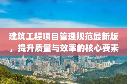 建筑工程项目管理规范最新版，提升质量与效率的核心要素