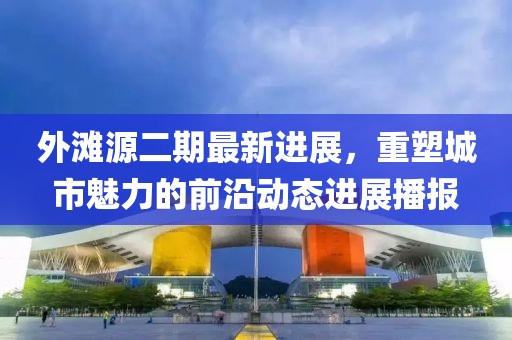 外滩源二期最新进展，重塑城市魅力的前沿动态进展播报