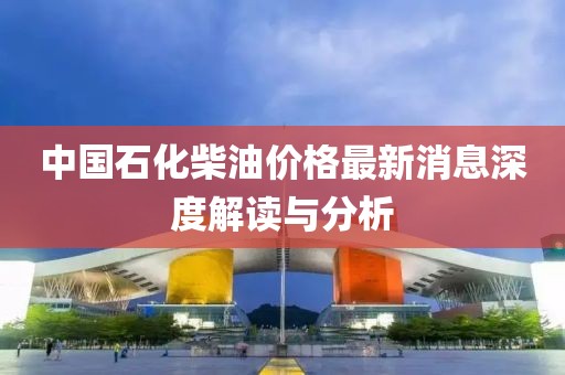 中国石化柴油价格最新消息深度解读与分析