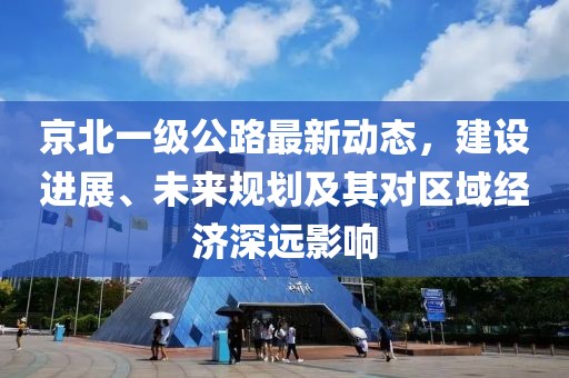 京北一级公路最新动态，建设进展、未来规划及其对区域经济深远影响