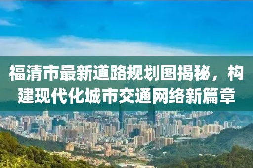 福清市最新道路规划图揭秘，构建现代化城市交通网络新篇章