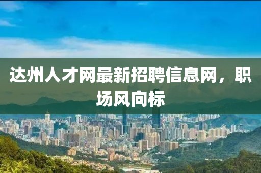 达州人才网最新招聘信息网，职场风向标