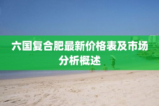 六国复合肥最新价格表及市场分析概述