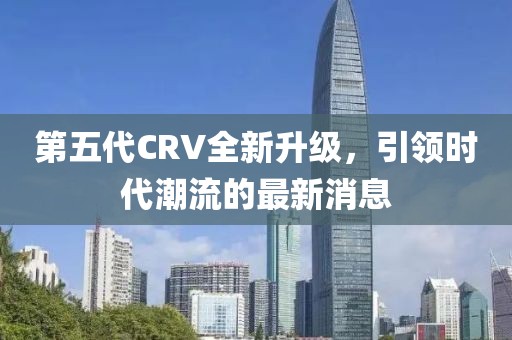 第五代CRV全新升级，引领时代潮流的最新消息
