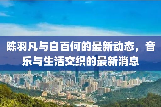 陈羽凡与白百何的最新动态，音乐与生活交织的最新消息