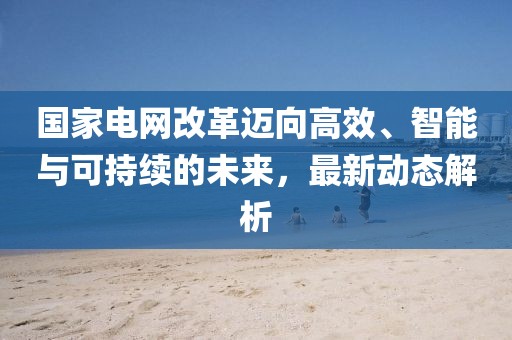 国家电网改革迈向高效、智能与可持续的未来，最新动态解析