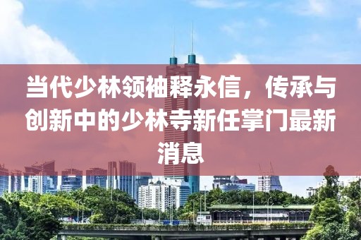 当代少林领袖释永信，传承与创新中的少林寺新任掌门最新消息