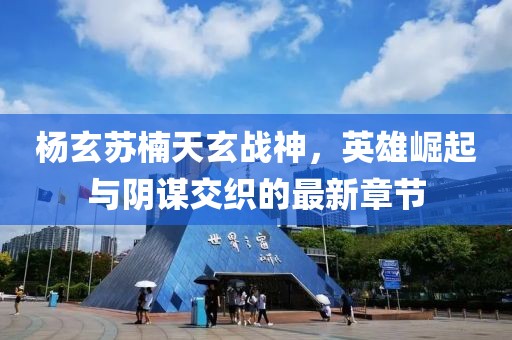 杨玄苏楠天玄战神，英雄崛起与阴谋交织的最新章节