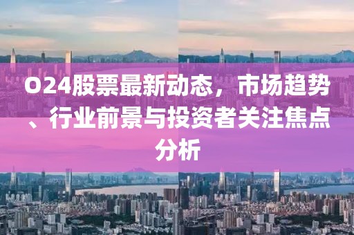 O24股票最新动态，市场趋势、行业前景与投资者关注焦点分析