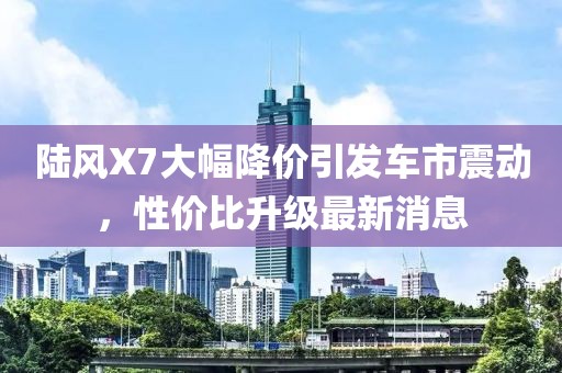陆风X7大幅降价引发车市震动，性价比升级最新消息