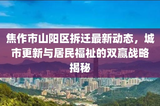 焦作市山阳区拆迁最新动态，城市更新与居民福祉的双赢战略揭秘