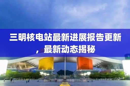 三明核电站最新进展报告更新，最新动态揭秘