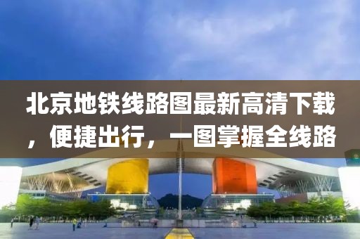 北京地铁线路图最新高清下载，便捷出行，一图掌握全线路