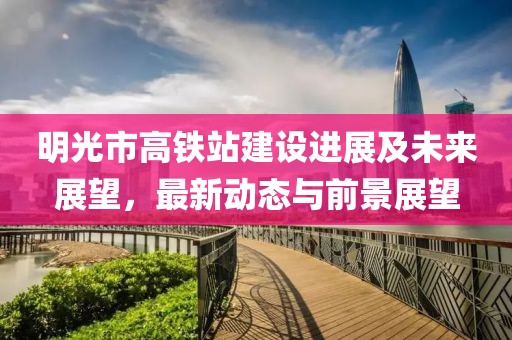 明光市高铁站建设进展及未来展望，最新动态与前景展望