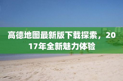 高德地图最新版下载探索，2017年全新魅力体验