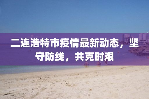 二连浩特市疫情最新动态，坚守防线，共克时艰