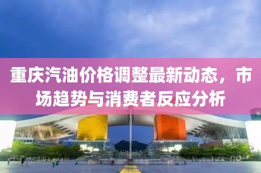 重庆汽油价格调整最新动态，市场趋势与消费者反应分析