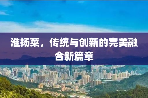 淮扬菜，传统与创新的完美融合新篇章