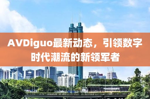 AVDiguo最新动态，引领数字时代潮流的新领军者