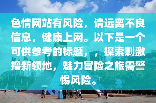 色情网站有风险，请远离不良信息，健康上网。以下是一个可供参考的标题，，探索刺激撸新领地，魅力冒险之旅需警惕风险。