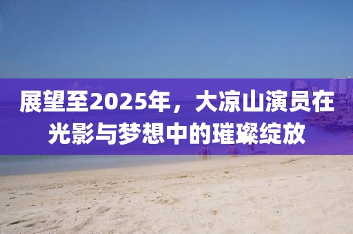 展望至2025年，大凉山演员在光影与梦想中的璀璨绽放